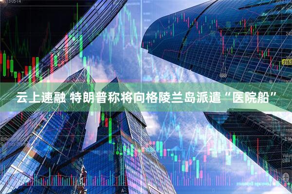云上速融 特朗普称将向格陵兰岛派遣“医院船”