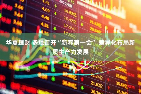 华夏理财 多地召开“新春第一会” 差异化布局新质生产力发展