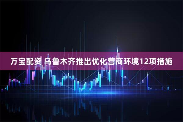 万宝配资 乌鲁木齐推出优化营商环境12项措施