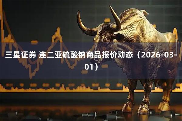 三星证券 连二亚硫酸钠商品报价动态（2026-03-01）