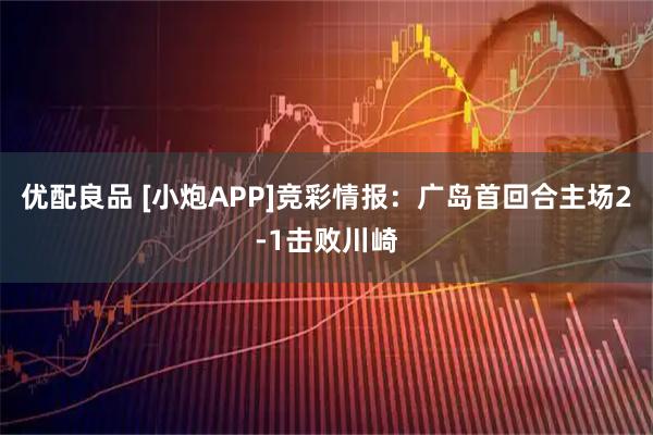 优配良品 [小炮APP]竞彩情报：广岛首回合主场2-1击败川崎
