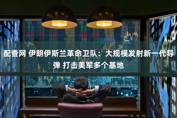 配查网 伊朗伊斯兰革命卫队：大规模发射新一代导弹 打击美军多个基地