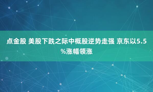 点金股 美股下跌之际中概股逆势走强 京东以5.5%涨幅领涨