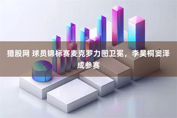 猎股网 球员锦标赛麦克罗力图卫冕，李昊桐窦泽成参赛