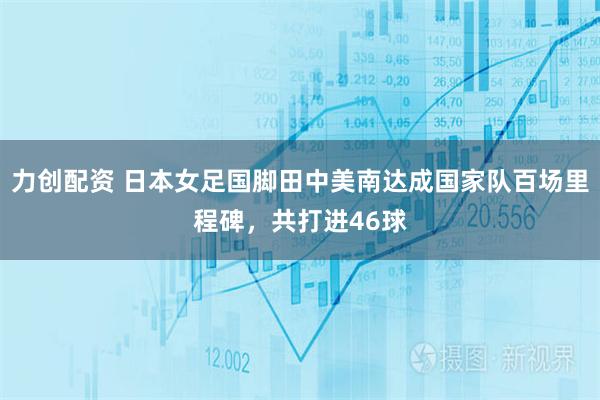 力创配资 日本女足国脚田中美南达成国家队百场里程碑，共打进46球