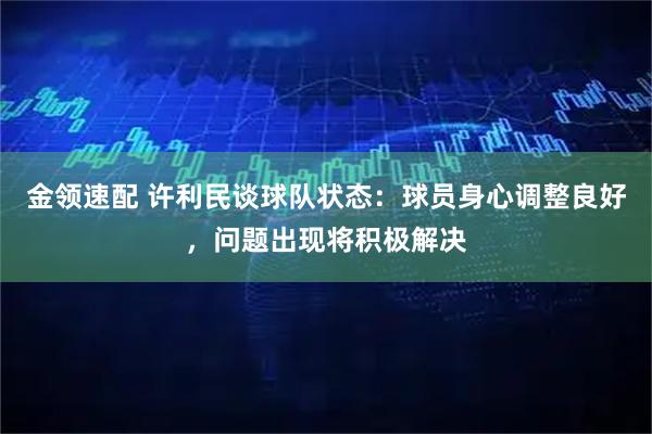 金领速配 许利民谈球队状态：球员身心调整良好，问题出现将积极解决