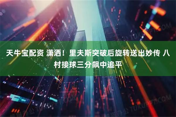 天牛宝配资 潇洒！里夫斯突破后旋转送出妙传 八村接球三分飙中追平