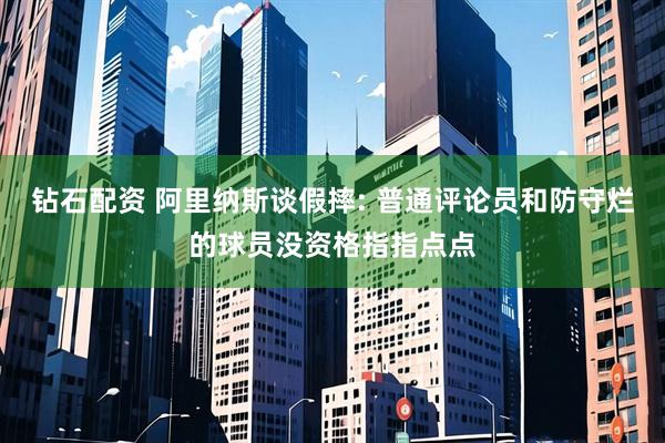 钻石配资 阿里纳斯谈假摔: 普通评论员和防守烂的球员没资格指指点点