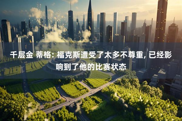 千层金 蒂格: 福克斯遭受了太多不尊重, 已经影响到了他的比赛状态