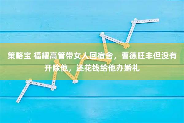 策略宝 福耀高管带女人回宿舍，曹德旺非但没有开除他，还花钱给他办婚礼