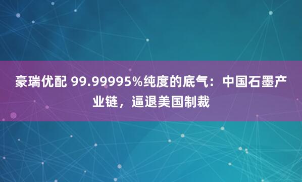 豪瑞优配 99.99995%纯度的底气：中国石墨产业链，逼退美国制裁
