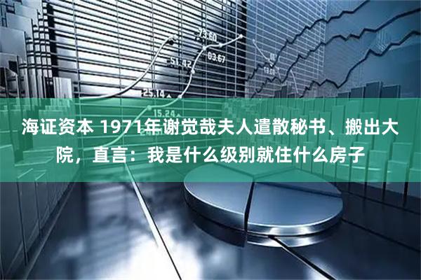 海证资本 1971年谢觉哉夫人遣散秘书、搬出大院，直言：我是什么级别就住什么房子
