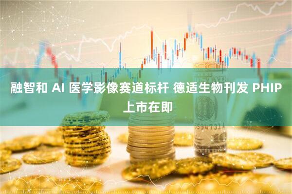 融智和 AI 医学影像赛道标杆 德适生物刊发 PHIP 上市在即