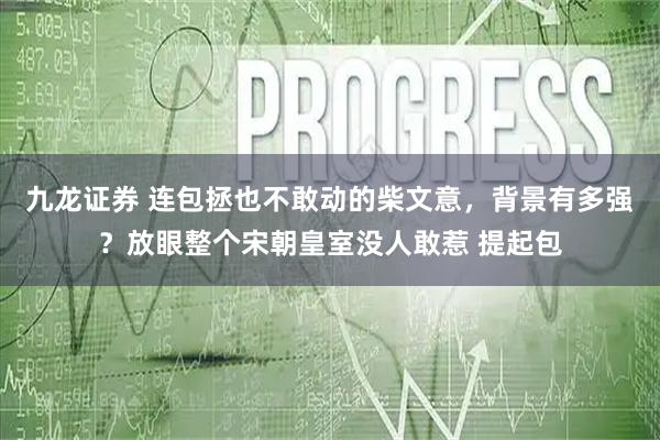 九龙证券 连包拯也不敢动的柴文意，背景有多强？放眼整个宋朝皇室没人敢惹 提起包
