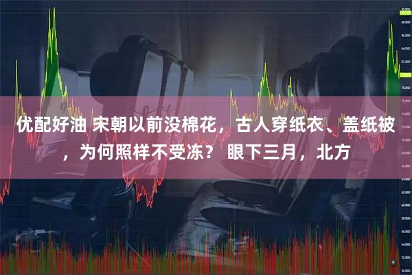 优配好油 宋朝以前没棉花，古人穿纸衣、盖纸被，为何照样不受冻？ 眼下三月，北方