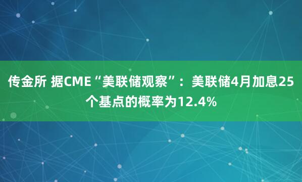 传金所 据CME“美联储观察”：美联储4月加息25个基点的概率为12.4%