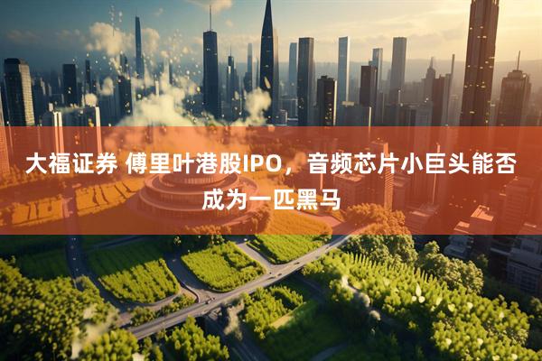 大福证券 傅里叶港股IPO，音频芯片小巨头能否成为一匹黑马