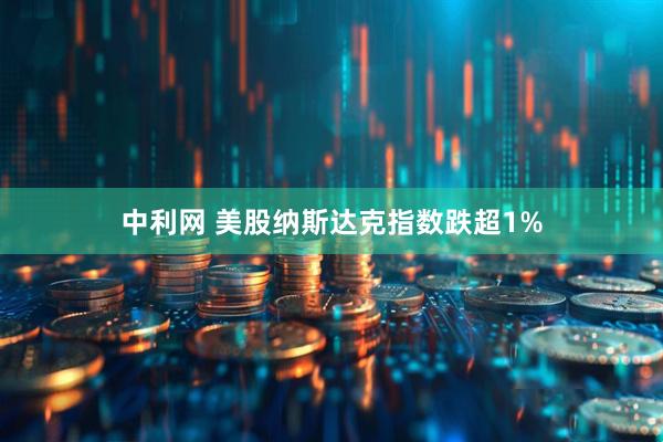 中利网 美股纳斯达克指数跌超1%