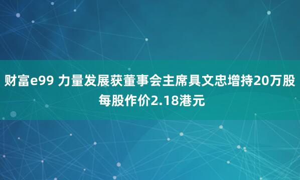 财富e99 力量发展获董事会主席具文忠增持20万股 每股作价2.18港元