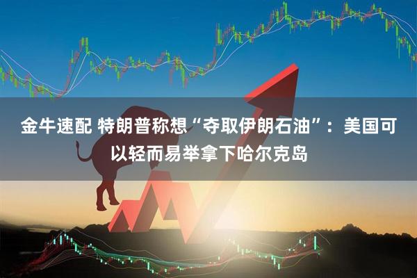 金牛速配 特朗普称想“夺取伊朗石油”：美国可以轻而易举拿下哈尔克岛