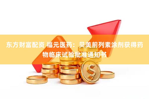 东方财富配资 福元医药：贝美前列素涂剂获得药物临床试验批准通知书