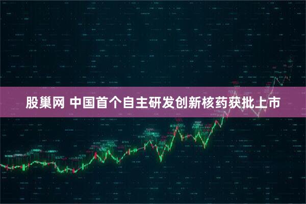 股巢网 中国首个自主研发创新核药获批上市