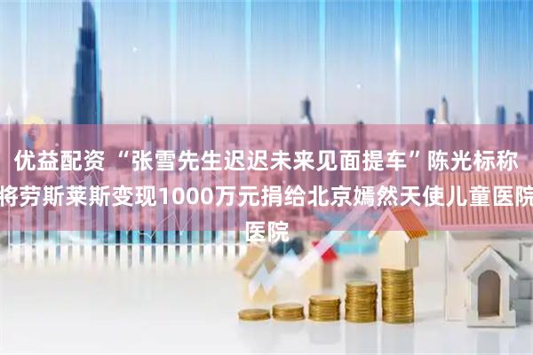 优益配资 “张雪先生迟迟未来见面提车”陈光标称将劳斯莱斯变现1000万元捐给北京嫣然天使儿童医院