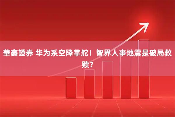 華鑫證券 华为系空降掌舵！智界人事地震是破局救赎？