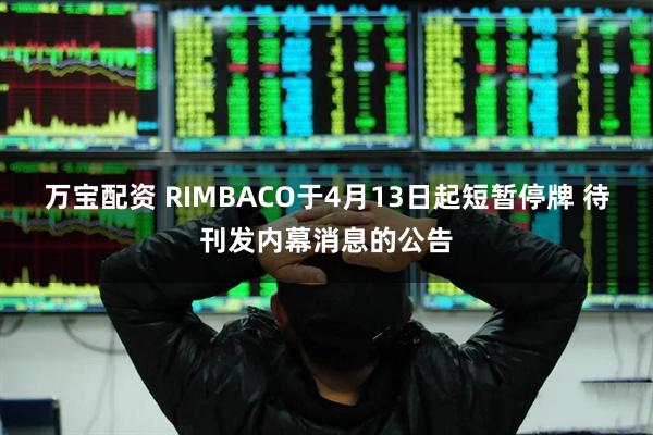 万宝配资 RIMBACO于4月13日起短暂停牌 待刊发内幕消息的公告