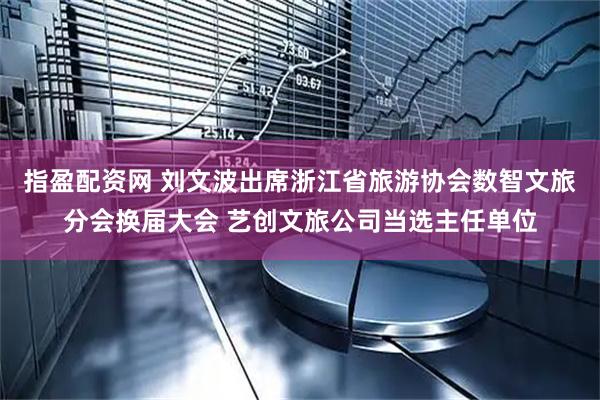 指盈配资网 刘文波出席浙江省旅游协会数智文旅分会换届大会 艺创文旅公司当选主任单位