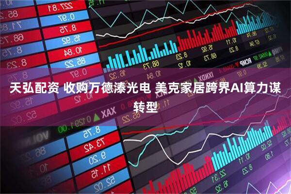 天弘配资 收购万德溙光电 美克家居跨界AI算力谋转型