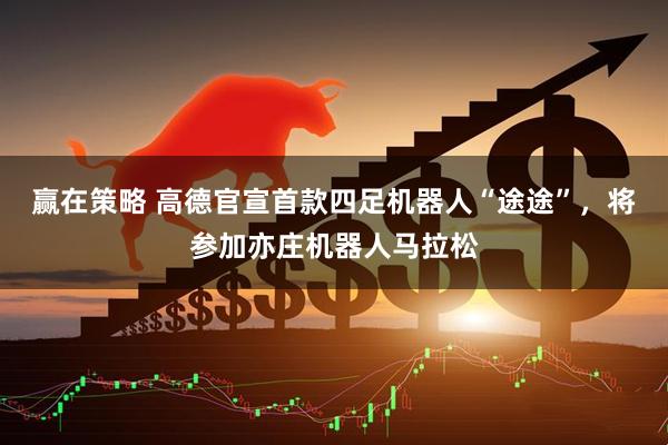 赢在策略 高德官宣首款四足机器人“途途”，将参加亦庄机器人马拉松