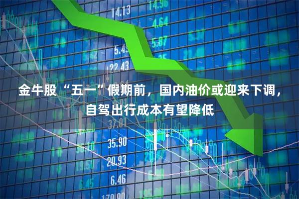 金牛股 “五一”假期前，国内油价或迎来下调，自驾出行成本有望降低