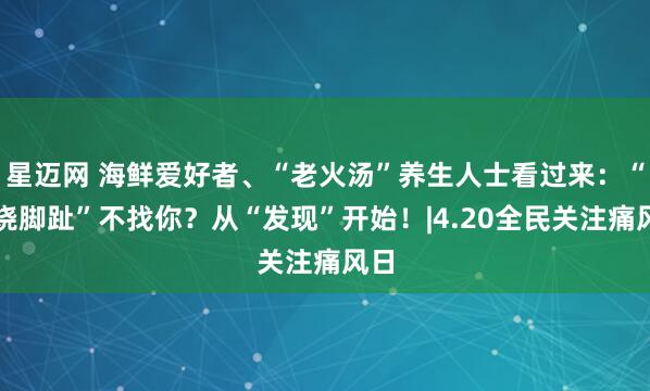 星迈网 海鲜爱好者、“老火汤”养生人士看过来：“火烧脚趾”不找你？从“发现”开始！|4.20全民关注痛风日