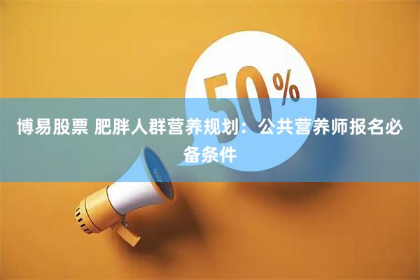 博易股票 肥胖人群营养规划：公共营养师报名必备条件