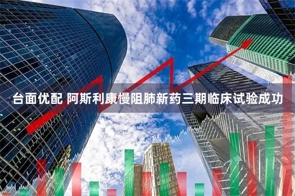 台面优配 阿斯利康慢阻肺新药三期临床试验成功