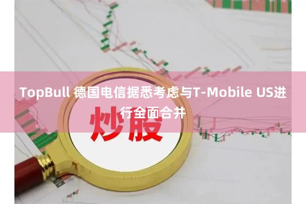 TopBull 德国电信据悉考虑与T-Mobile US进行全面合并