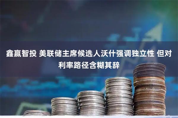 鑫赢智投 美联储主席候选人沃什强调独立性 但对利率路径含糊其辞