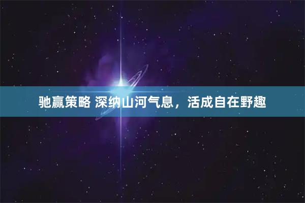 驰赢策略 深纳山河气息，活成自在野趣