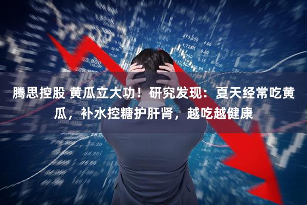 腾思控股 黄瓜立大功!研究发现:夏天经常吃黄瓜,补水控糖护肝肾,越吃越健康