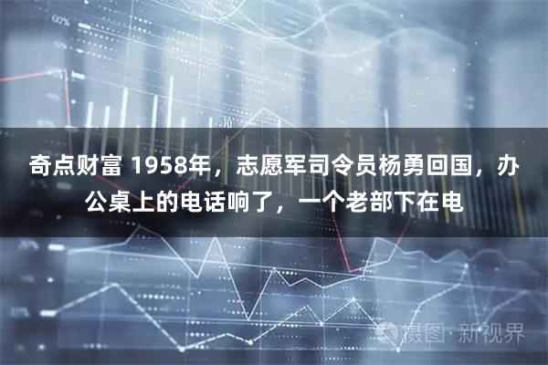 奇点财富 1958年，志愿军司令员杨勇回国，办公桌上的电话响了，一个老部下在电