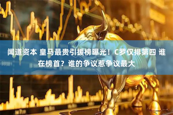 闻道资本 皇马最贵引援榜曝光！C罗仅排第四 谁在榜首？谁的争议惹争议最大