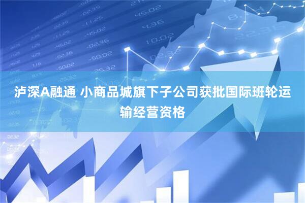 泸深A融通 小商品城旗下子公司获批国际班轮运输经营资格