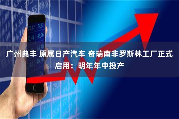 广州典丰 原属日产汽车 奇瑞南非罗斯林工厂正式启用：明年年中投产