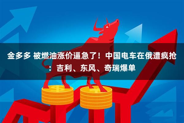 金多多 被燃油涨价逼急了！中国电车在俄遭疯抢：吉利、东风、奇瑞爆单