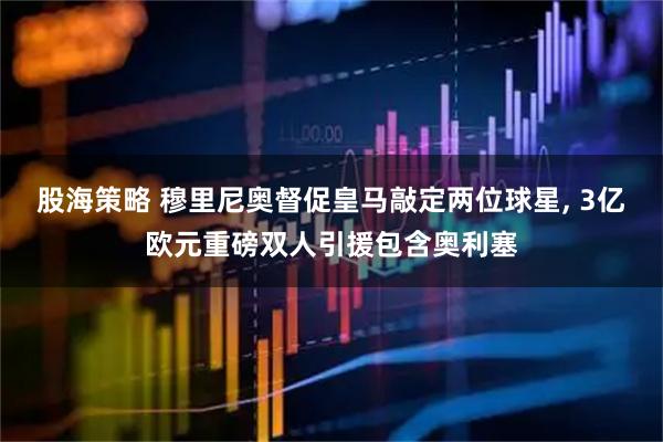 股海策略 穆里尼奥督促皇马敲定两位球星, 3亿欧元重磅双人引援包含奥利塞