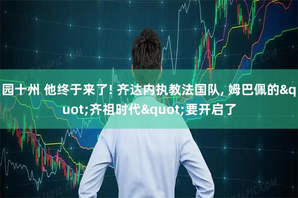 园十州 他终于来了! 齐达内执教法国队, 姆巴佩的"齐祖时代"要开启了