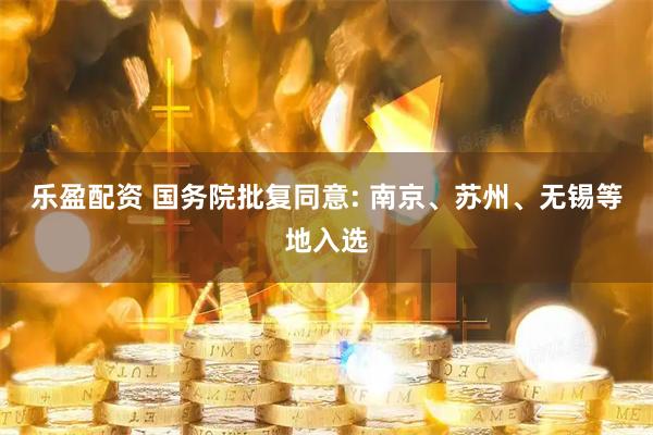 乐盈配资 国务院批复同意: 南京、苏州、无锡等地入选