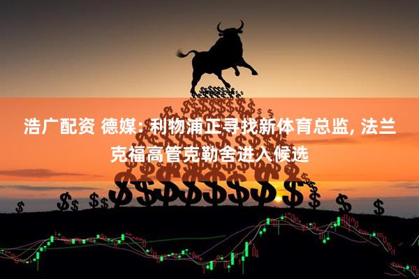浩广配资 德媒: 利物浦正寻找新体育总监, 法兰克福高管克勒舍进入候选