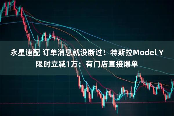 永星速配 订单消息就没断过！特斯拉Model Y限时立减1万：有门店直接爆单